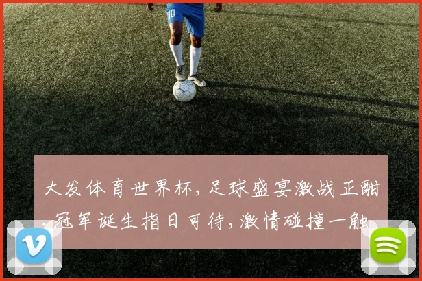 大发体育世界杯,足球盛宴激战正酣,冠军诞生指日可待,激情碰撞一触即发。