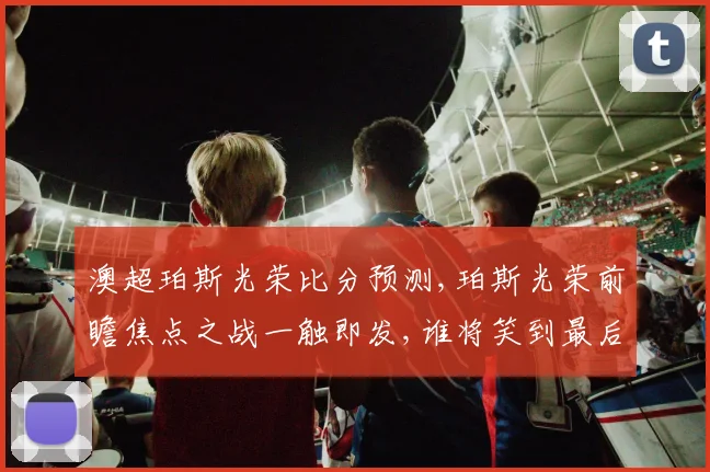 澳超珀斯光荣比分预测,珀斯光荣前瞻焦点之战一触即发,谁将笑到最后