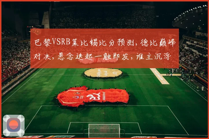 巴黎VSRB莱比锡比分预测,德比巅峰对决,悬念迭起一触即发,谁主沉浮